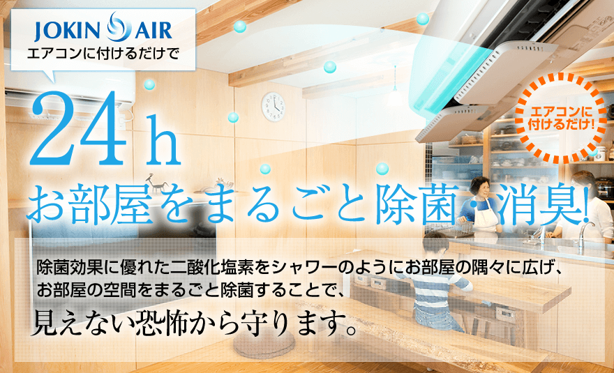JOKIN AIR　エアコンに付けるだけで24ｈお部屋をまるごと除菌・消臭!　除菌効果に優れた二酸化塩素をシャワーのようにお部屋の隅々に広げ、お部屋の空間をまるごと除菌することで、見えない恐怖から守ります。
